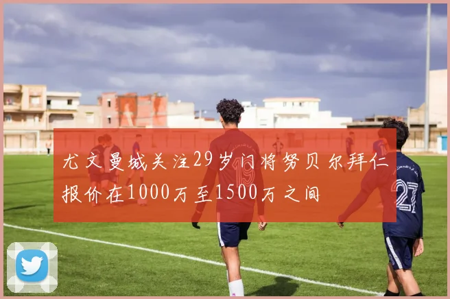 尤文曼城关注29岁门将努贝尔拜仁报价在1000万至1500万之间