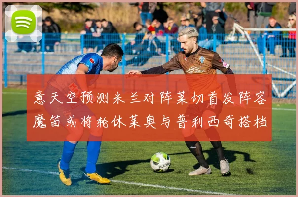 意天空预测米兰对阵莱切首发阵容魔笛或将轮休莱奥与普利西奇搭档出战