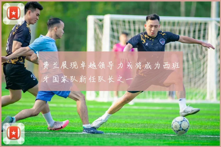 费兰展现卓越领导力或将成为西班牙国家队新任队长之一