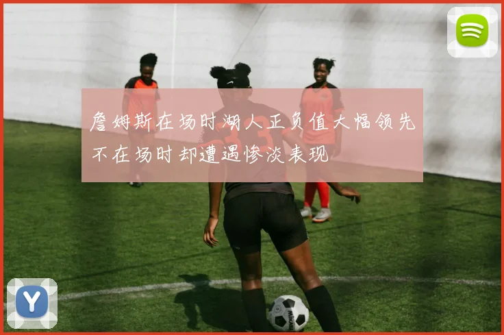 詹姆斯在场时湖人正负值大幅领先不在场时却遭遇惨淡表现