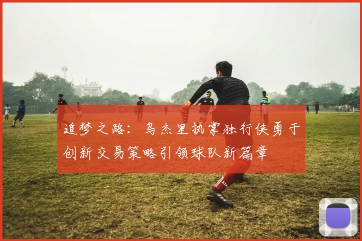 追梦之路：乌杰里执掌独行侠勇于创新交易策略引领球队新篇章