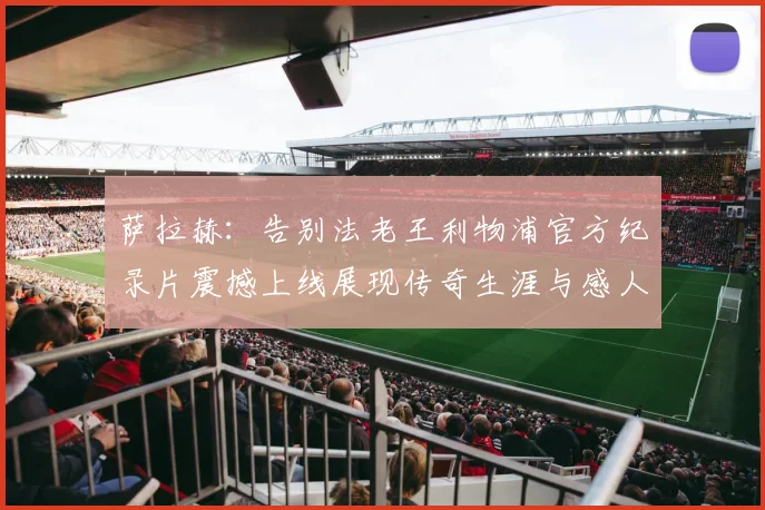 萨拉赫：告别法老王利物浦官方纪录片震撼上线展现传奇生涯与感人时刻
