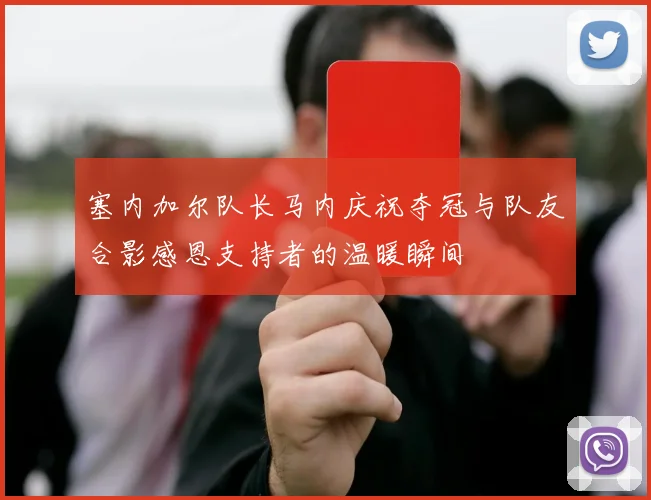 塞内加尔队长马内庆祝夺冠与队友合影感恩支持者的温暖瞬间