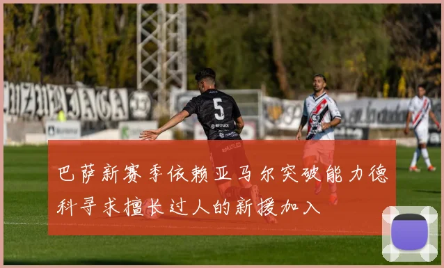 巴萨新赛季依赖亚马尔突破能力德科寻求擅长过人的新援加入