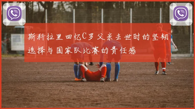 斯科拉里回忆C罗父亲去世时的坚韧选择与国家队比赛的责任感