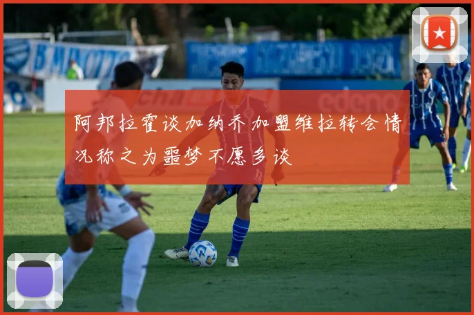 阿邦拉霍谈加纳乔加盟维拉转会情况称之为噩梦不愿多谈